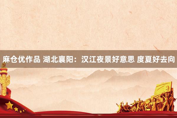 麻仓优作品 湖北襄阳：汉江夜景好意思 度夏好去向