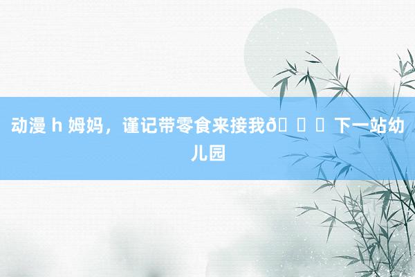 动漫 h 姆妈,谨记带零食来接我🎒下一站幼儿园