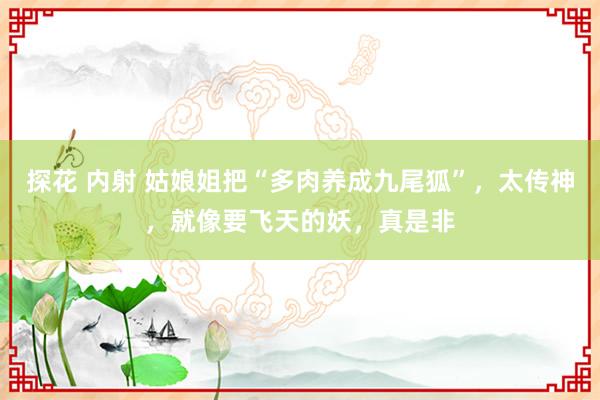 探花 内射 姑娘姐把“多肉养成九尾狐”，太传神，就像要飞天的妖，真是非