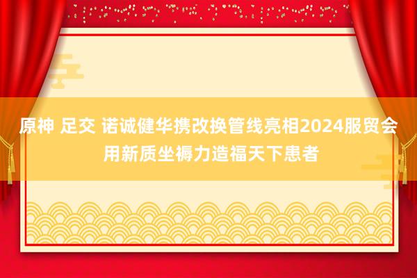 原神 足交 诺诚健华携改换管线亮相2024服贸会 用新质坐褥力造福天下患者