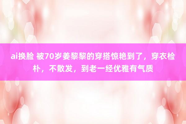 ai换脸 被70岁姜黎黎的穿搭惊艳到了，穿衣检朴，不散发，到老一经优雅有气质