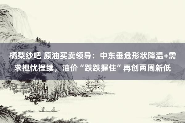 橘梨纱吧 原油买卖领导：中东垂危形状降温+需求担忧捏续，油价“跌跌握住”再创两周新低