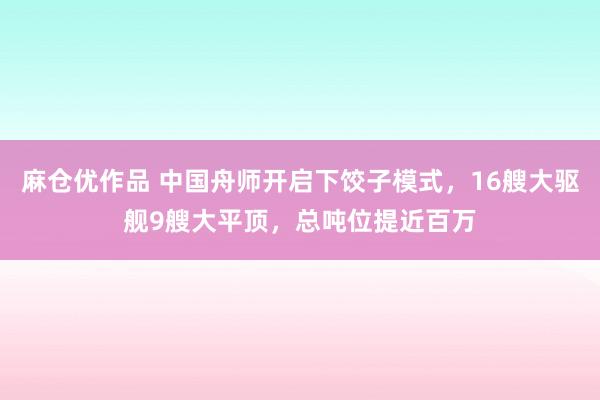 麻仓优作品 中国舟师开启下饺子模式，16艘大驱舰9艘大平顶，总吨位提近百万