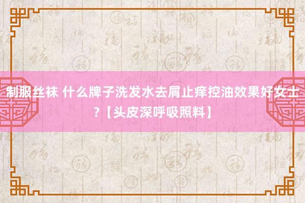 制服丝袜 什么牌子洗发水去屑止痒控油效果好女士?【头皮深呼吸照料】