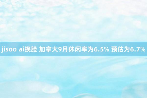 jisoo ai换脸 加拿大9月休闲率为6.5% 预估为6.7%