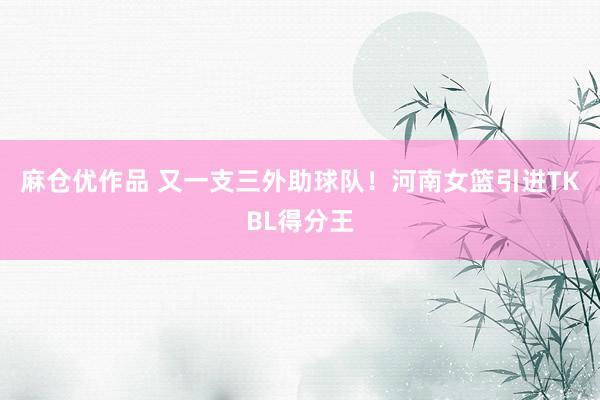 麻仓优作品 又一支三外助球队！河南女篮引进TKBL得分王