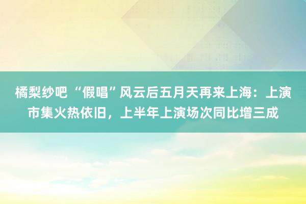 橘梨纱吧 “假唱”风云后五月天再来上海：上演市集火热依旧，上半年上演场次同比增三成