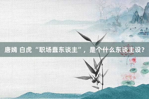 唐嫣 白虎 “职场蠢东谈主”，是个什么东谈主设？