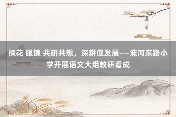 探花 眼镜 共研共想，深耕促发展——淮河东路小学开展语文大组教研看成