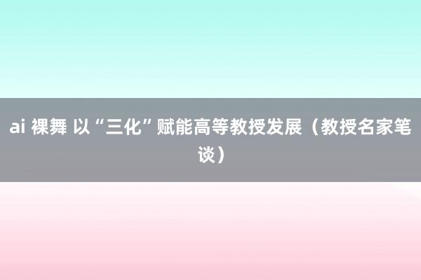 ai 裸舞 以“三化”赋能高等教授发展（教授名家笔谈）