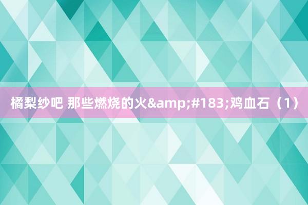 橘梨纱吧 那些燃烧的火&#183;鸡血石（1）