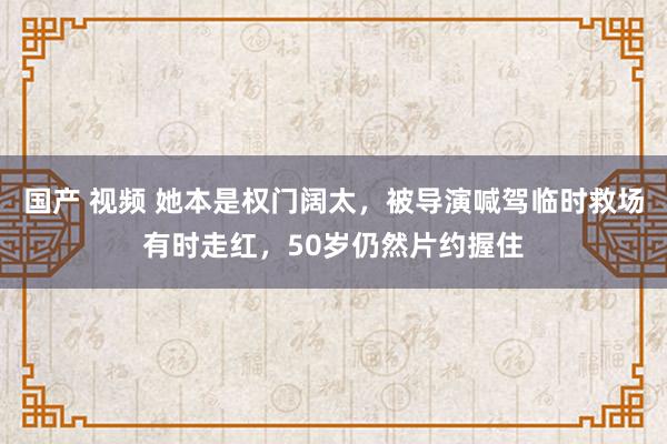 国产 视频 她本是权门阔太，被导演喊驾临时救场有时走红，50岁仍然片约握住