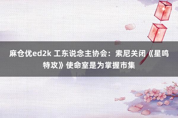 麻仓优ed2k 工东说念主协会：索尼关闭《星鸣特攻》使命室是为掌握市集