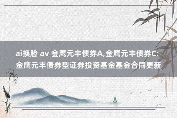 ai换脸 av 金鹰元丰债券A,金鹰元丰债券C: 金鹰元丰债券型证券投资基金基金合同更新
