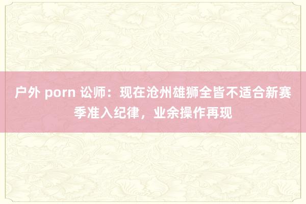 户外 porn 讼师：现在沧州雄狮全皆不适合新赛季准入纪律，业余操作再现