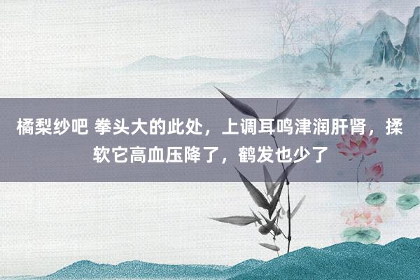 橘梨纱吧 拳头大的此处，上调耳鸣津润肝肾，揉软它高血压降了，鹤发也少了