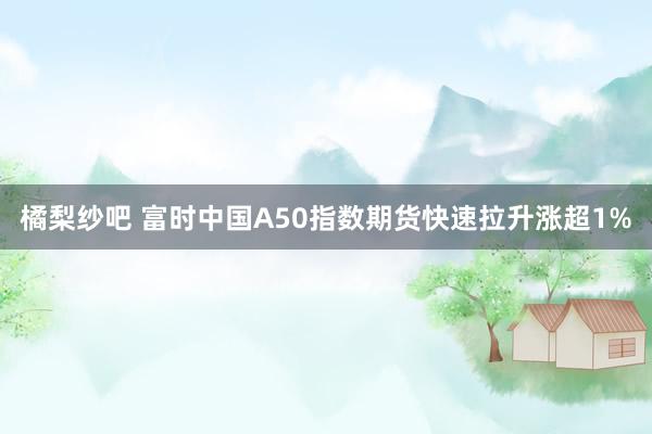 橘梨纱吧 富时中国A50指数期货快速拉升涨超1%