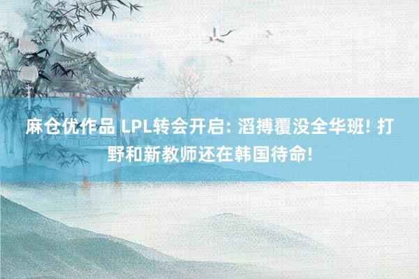 麻仓优作品 LPL转会开启: 滔搏覆没全华班! 打野和新教师还在韩国待命!