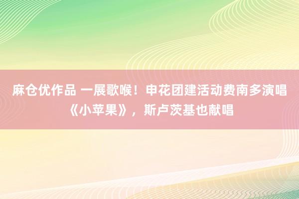 麻仓优作品 一展歌喉！申花团建活动费南多演唱《小苹果》，斯卢茨基也献唱