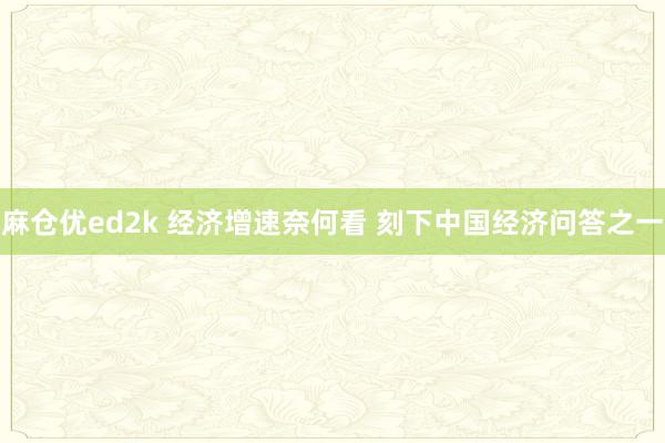 麻仓优ed2k 经济增速奈何看 刻下中国经济问答之一