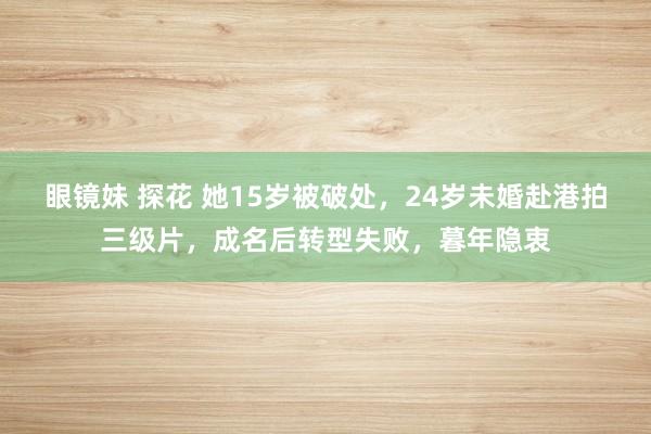 眼镜妹 探花 她15岁被破处，24岁未婚赴港拍三级片，成名后转型失败，暮年隐衷