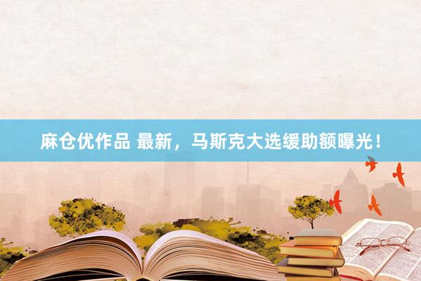 麻仓优作品 最新，马斯克大选缓助额曝光！