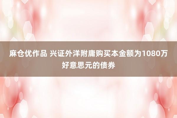 麻仓优作品 兴证外洋附庸购买本金额为1080万好意思元的债券