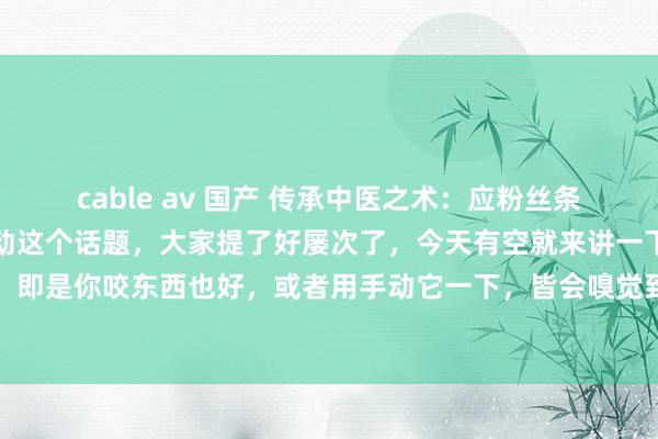 cable av 国产 传承中医之术:应粉丝条目,讲下牙齿松动牙齿松动这个话题,大家提了好屡次了,今天有空就来讲一下,所谓的牙齿松动,即是你咬东西也好,或者用手动它一下,皆会嗅觉到松动,总是松动就咬不动东西,或者一咬东...