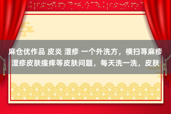 麻仓优作品 皮炎 湿疹 一个外洗方，横扫荨麻疹湿疹皮肤瘙痒等皮肤问题，每天洗一洗，皮肤