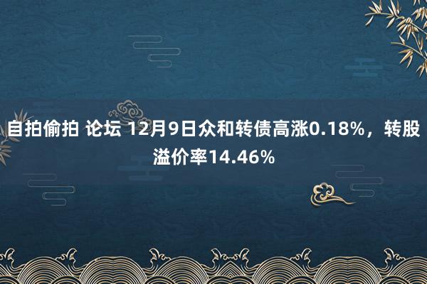 自拍偷拍 论坛 12月9日众和转债高涨0.18%，转股溢价率14.46%