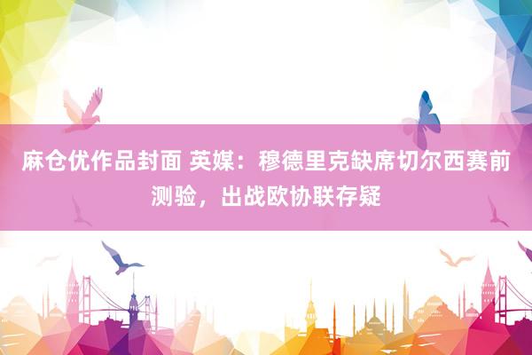 麻仓优作品封面 英媒：穆德里克缺席切尔西赛前测验，出战欧协联存疑