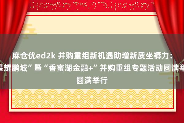麻仓优ed2k 并购重组新机遇助增新质坐褥力：“星耀鹏城”暨“香蜜湖金融+”并购重组专题活动圆满举行