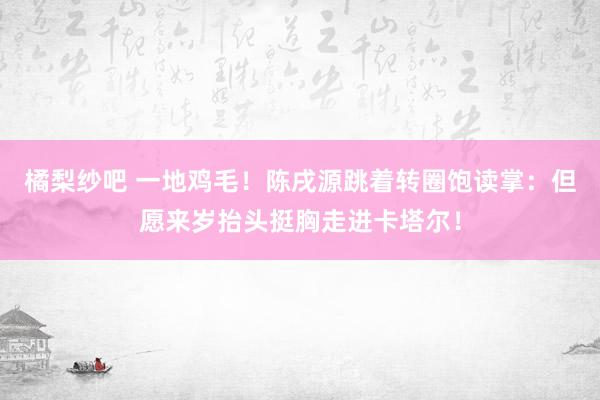 橘梨纱吧 一地鸡毛！陈戌源跳着转圈饱读掌：但愿来岁抬头挺胸走进卡塔尔！