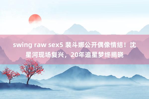 swing raw sex5 裴斗娜公开偶像情结！沈星河现场复兴，20年追星梦终揭晓