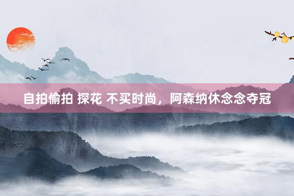 自拍偷拍 探花 不买时尚，阿森纳休念念夺冠