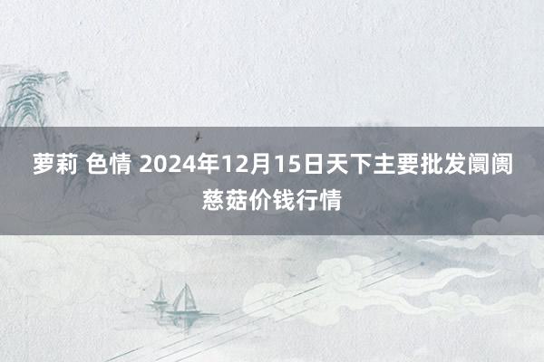 萝莉 色情 2024年12月15日天下主要批发阛阓慈菇价钱行情