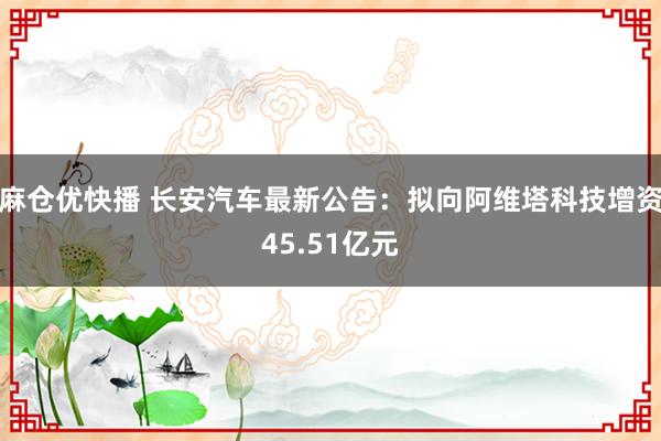 麻仓优快播 长安汽车最新公告：拟向阿维塔科技增资45.51亿元