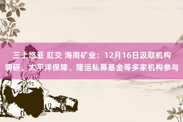 三上悠亚 肛交 海南矿业：12月16日汲取机构调研，太平洋保障、隆运私募基金等多家机构参与