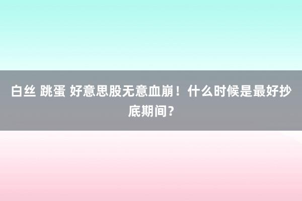 白丝 跳蛋 好意思股无意血崩！什么时候是最好抄底期间？