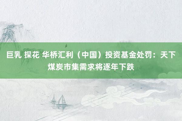 巨乳 探花 华桥汇利（中国）投资基金处罚：天下煤炭市集需求将逐年下跌