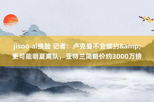 jisoo ai换脸 记者：卢克曼不会续约&更可能明夏离队，亚特兰简略价约3000万镑