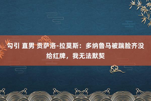 勾引 直男 贡萨洛-拉莫斯：多纳鲁马被踹脸齐没给红牌，我无法默契