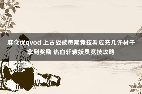 麻仓优qvod 上古战歌每期竞技看成充几许材干拿到奖励 热血轩辕妖灵竞技攻略
