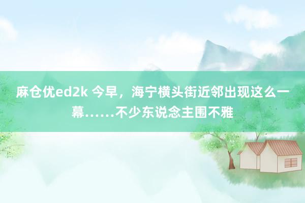 麻仓优ed2k 今早，海宁横头街近邻出现这么一幕……不少东说念主围不雅