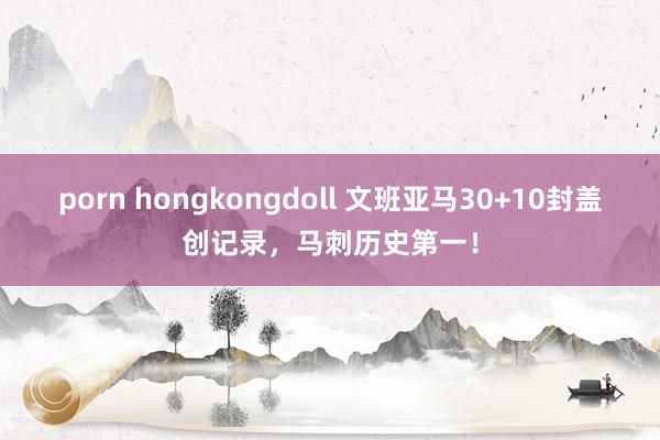 porn hongkongdoll 文班亚马30+10封盖创记录，马刺历史第一！