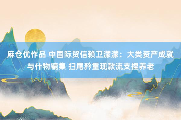 麻仓优作品 中国际贸信赖卫濛濛：大类资产成就与什物辘集 扫尾矜重现款流支捏养老