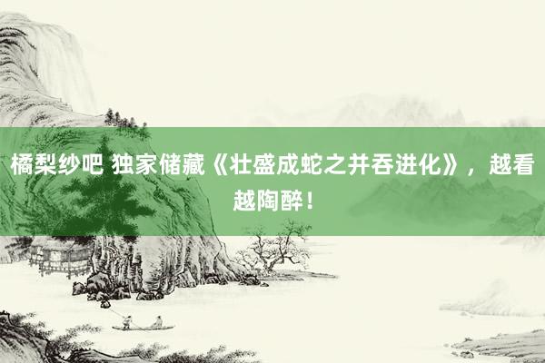 橘梨纱吧 独家储藏《壮盛成蛇之并吞进化》，越看越陶醉！