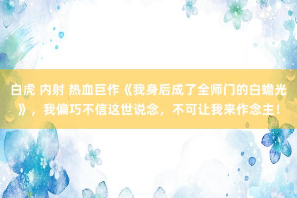 白虎 内射 热血巨作《我身后成了全师门的白蟾光》，我偏巧不信这世说念，不可让我来作念主！
