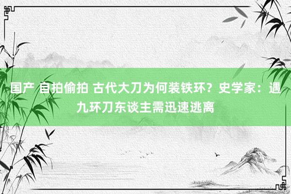 国产 自拍偷拍 古代大刀为何装铁环？史学家：遇九环刀东谈主需迅速逃离