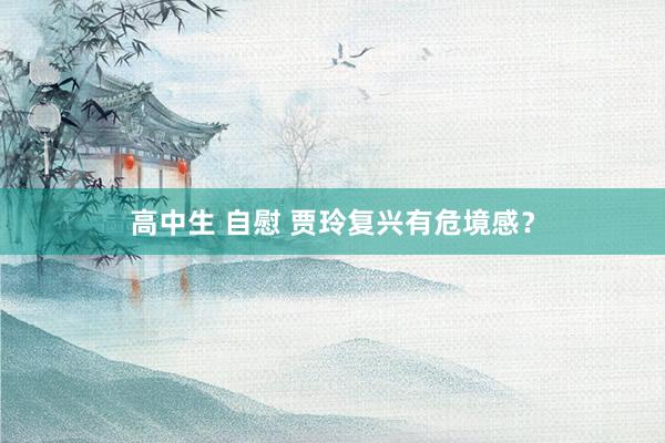 高中生 自慰 贾玲复兴有危境感？